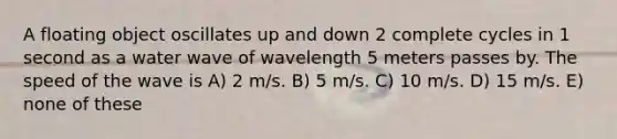 A floating object oscillates up and down 2 complete cycles in 1 second as a water wave of wavelength 5 meters passes by. The speed of the wave is A) 2 m/s. B) 5 m/s. C) 10 m/s. D) 15 m/s. E) none of these