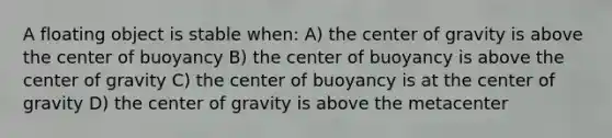 A floating object is stable when: A) the center of gravity is above the center of buoyancy B) the center of buoyancy is above the center of gravity C) the center of buoyancy is at the center of gravity D) the center of gravity is above the metacenter