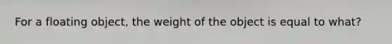 For a floating object, the weight of the object is equal to what?