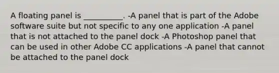 A floating panel is __________. -A panel that is part of the Adobe software suite but not specific to any one application -A panel that is not attached to the panel dock -A Photoshop panel that can be used in other Adobe CC applications -A panel that cannot be attached to the panel dock