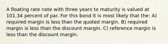 A floating rate note with three years to maturity is valued at 101.34 percent of par. For this bond it is most likely that the: A) required margin is less than the quoted margin. B) required margin is less than the discount margin. C) reference margin is less than the discount margin.