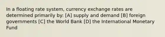 In a floating rate system, currency exchange rates are determined primarily by: [A] supply and demand [B] foreign governments [C] the World Bank [D] the International Monetary Fund