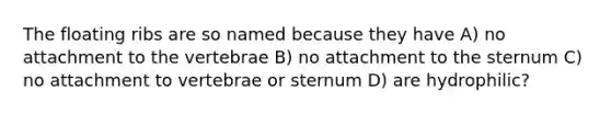 The floating ribs are so named because they have A) no attachment to the vertebrae B) no attachment to the sternum C) no attachment to vertebrae or sternum D) are hydrophilic?