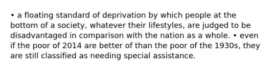 • a floating standard of deprivation by which people at the bottom of a society, whatever their lifestyles, are judged to be disadvantaged in comparison with the nation as a whole. • even if the poor of 2014 are better of than the poor of the 1930s, they are still classified as needing special assistance.