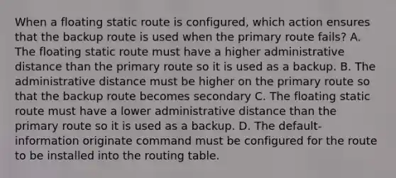 When a floating static route is configured, which action ensures that the backup route is used when the primary route fails? A. The floating static route must have a higher administrative distance than the primary route so it is used as a backup. B. The administrative distance must be higher on the primary route so that the backup route becomes secondary C. The floating static route must have a lower administrative distance than the primary route so it is used as a backup. D. The default-information originate command must be configured for the route to be installed into the routing table.