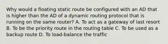 Why would a floating static route be configured with an AD that is higher than the AD of a dynamic routing protocol that is running on the same router? A. To act as a gateway of last resort B. To be the priority route in the routing table C. To be used as a backup route D. To load-balance the traffic