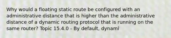 Why would a floating static route be configured with an administrative distance that is higher than the administrative distance of a dynamic routing protocol that is running on the same router? Topic 15.4.0 - By default, dynami