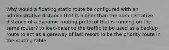 Why would a floating static route be configured with an administrative distance that is higher than the administrative distance of a dynamic routing protocol that is running on the same router? to load-balance the traffic to be used as a backup route to act as a gateway of last resort to be the priority route in the routing table