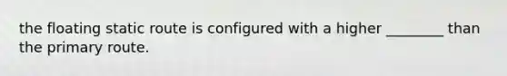 the floating static route is configured with a higher ________ than the primary route.