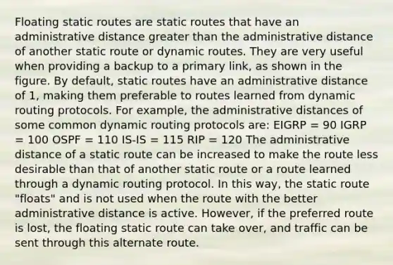 Floating static routes are static routes that have an administrative distance greater than the administrative distance of another static route or dynamic routes. They are very useful when providing a backup to a primary link, as shown in the figure. By default, static routes have an administrative distance of 1, making them preferable to routes learned from dynamic routing protocols. For example, the administrative distances of some common dynamic routing protocols are: EIGRP = 90 IGRP = 100 OSPF = 110 IS-IS = 115 RIP = 120 The administrative distance of a static route can be increased to make the route less desirable than that of another static route or a route learned through a dynamic routing protocol. In this way, the static route "floats" and is not used when the route with the better administrative distance is active. However, if the preferred route is lost, the floating static route can take over, and traffic can be sent through this alternate route.