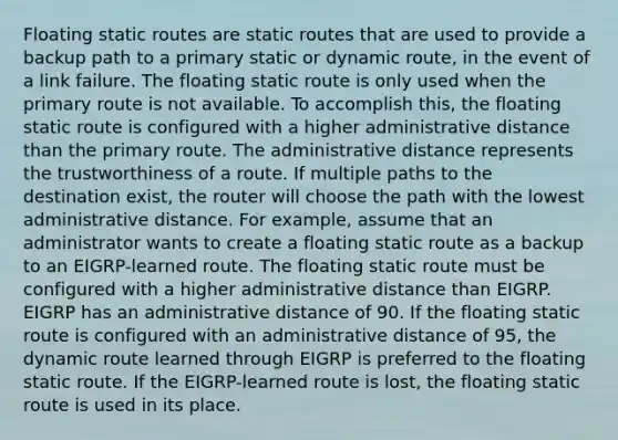 Floating static routes are static routes that are used to provide a backup path to a primary static or dynamic route, in the event of a link failure. The floating static route is only used when the primary route is not available. To accomplish this, the floating static route is configured with a higher administrative distance than the primary route. The administrative distance represents the trustworthiness of a route. If multiple paths to the destination exist, the router will choose the path with the lowest administrative distance. For example, assume that an administrator wants to create a floating static route as a backup to an EIGRP-learned route. The floating static route must be configured with a higher administrative distance than EIGRP. EIGRP has an administrative distance of 90. If the floating static route is configured with an administrative distance of 95, the dynamic route learned through EIGRP is preferred to the floating static route. If the EIGRP-learned route is lost, the floating static route is used in its place.