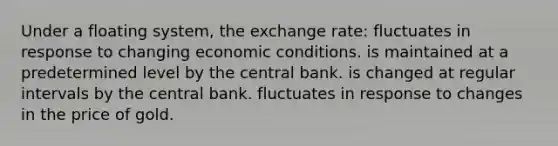 Under a floating system, the exchange rate: fluctuates in response to changing economic conditions. is maintained at a predetermined level by the central bank. is changed at regular intervals by the central bank. fluctuates in response to changes in the price of gold.