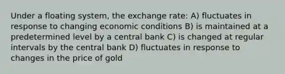 Under a floating system, the exchange rate: A) fluctuates in response to changing economic conditions B) is maintained at a predetermined level by a central bank C) is changed at regular intervals by the central bank D) fluctuates in response to changes in the price of gold