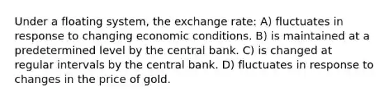 Under a floating system, the exchange rate: A) fluctuates in response to changing economic conditions. B) is maintained at a predetermined level by the central bank. C) is changed at regular intervals by the central bank. D) fluctuates in response to changes in the price of gold.