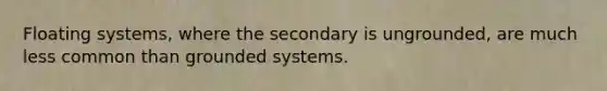 Floating systems, where the secondary is ungrounded, are much less common than grounded systems.