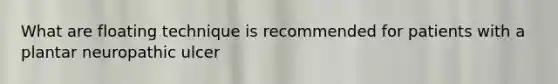What are floating technique is recommended for patients with a plantar neuropathic ulcer