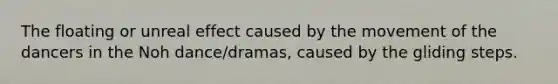 The floating or unreal effect caused by the movement of the dancers in the Noh dance/dramas, caused by the gliding steps.