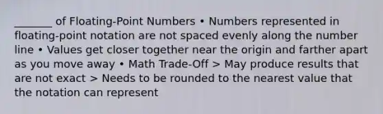 _______ of Floating-Point Numbers • Numbers represented in floating-point notation are not spaced evenly along the number line • Values get closer together near the origin and farther apart as you move away • Math Trade-Off > May produce results that are not exact > Needs to be rounded to the nearest value that the notation can represent