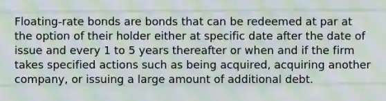 Floating-rate bonds are bonds that can be redeemed at par at the option of their holder either at specific date after the date of issue and every 1 to 5 years thereafter or when and if the firm takes specified actions such as being acquired, acquiring another company, or issuing a large amount of additional debt.