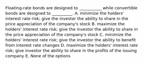 Floating-rate bonds are designed to ___________ while convertible bonds are designed to __________. A. minimize the holders' interest rate risk; give the investor the ability to share in the price appreciation of the company's stock B. maximize the holders' interest rate risk; give the investor the ability to share in the price appreciation of the company's stock C. minimize the holders' interest rate risk; give the investor the ability to benefit from interest rate changes D. maximize the holders' interest rate risk; give investor the ability to share in the profits of the issuing company E. None of the options