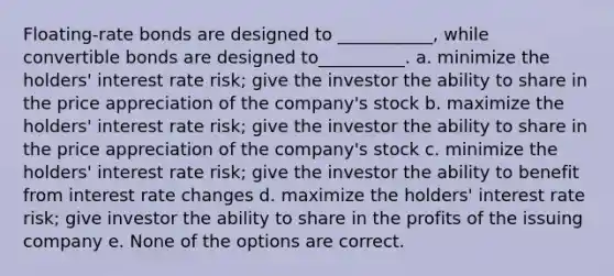 Floating-rate bonds are designed to ___________, while convertible bonds are designed to__________. a. minimize the holders' interest rate risk; give the investor the ability to share in the price appreciation of the company's stock b. maximize the holders' interest rate risk; give the investor the ability to share in the price appreciation of the company's stock c. minimize the holders' interest rate risk; give the investor the ability to benefit from interest rate changes d. maximize the holders' interest rate risk; give investor the ability to share in the profits of the issuing company e. None of the options are correct.