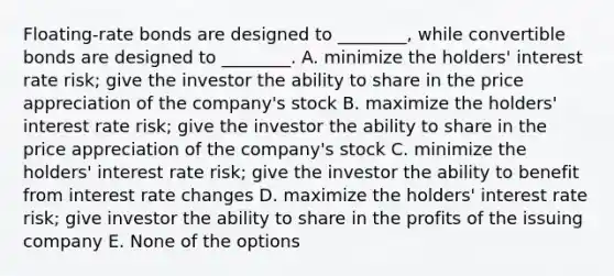 Floating-rate bonds are designed to ________, while convertible bonds are designed to ________. A. minimize the holders' interest rate risk; give the investor the ability to share in the price appreciation of the company's stock B. maximize the holders' interest rate risk; give the investor the ability to share in the price appreciation of the company's stock C. minimize the holders' interest rate risk; give the investor the ability to benefit from interest rate changes D. maximize the holders' interest rate risk; give investor the ability to share in the profits of the issuing company E. None of the options