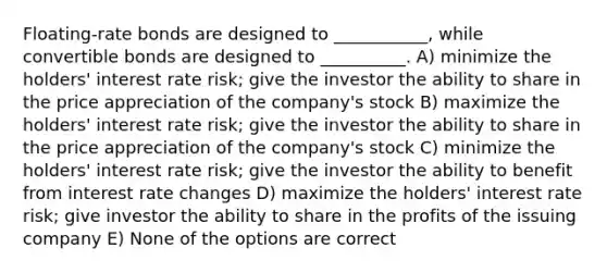 Floating-rate bonds are designed to ___________, while convertible bonds are designed to __________. A) minimize the holders' interest rate risk; give the investor the ability to share in the price appreciation of the company's stock B) maximize the holders' interest rate risk; give the investor the ability to share in the price appreciation of the company's stock C) minimize the holders' interest rate risk; give the investor the ability to benefit from interest rate changes D) maximize the holders' interest rate risk; give investor the ability to share in the profits of the issuing company E) None of the options are correct