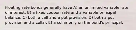 Floating-rate bonds generally have A) an unlimited variable rate of interest. B) a fixed coupon rate and a variable principal balance. C) both a call and a put provision. D) both a put provision and a collar. E) a collar only on the bond's principal.