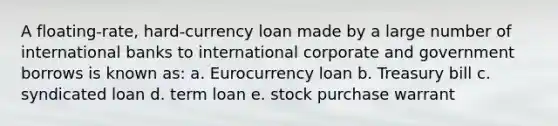 A floating-rate, hard-currency loan made by a large number of international banks to international corporate and government borrows is known as: a. Eurocurrency loan b. Treasury bill c. syndicated loan d. term loan e. stock purchase warrant