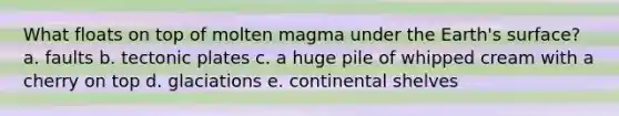 What floats on top of molten magma under the Earth's surface? a. faults b. tectonic plates c. a huge pile of whipped cream with a cherry on top d. glaciations e. continental shelves