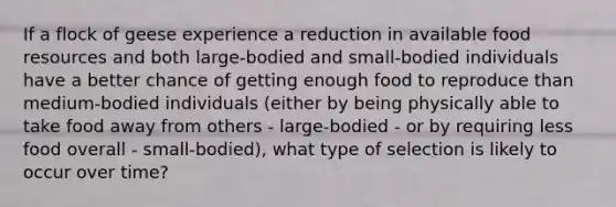 If a flock of geese experience a reduction in available food resources and both large-bodied and small-bodied individuals have a better chance of getting enough food to reproduce than medium-bodied individuals (either by being physically able to take food away from others - large-bodied - or by requiring less food overall - small-bodied), what type of selection is likely to occur over time?