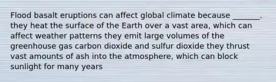 Flood basalt eruptions can affect global climate because _______. they heat the surface of the Earth over a vast area, which can affect weather patterns they emit large volumes of the greenhouse gas carbon dioxide and sulfur dioxide they thrust vast amounts of ash into the atmosphere, which can block sunlight for many years