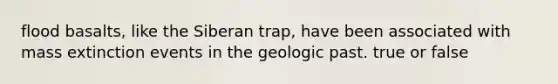 flood basalts, like the Siberan trap, have been associated with mass extinction events in the geologic past. true or false