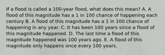 If a flood is called a 100-year flood, what does this mean? A. A flood of this magnitude has a 1 in 100 chance of happening each century B. A flood of this magnitude has a 1 in 100 chance of happening in any year. C. It has been 100 years since a flood of this magnitude happened. D. The last time a flood of this magnitude happened was 100 years ago. E. A flood of this magnitude only happens once every 100 years.