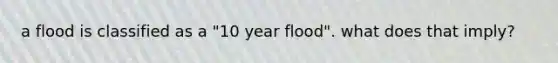 a flood is classified as a "10 year flood". what does that imply?