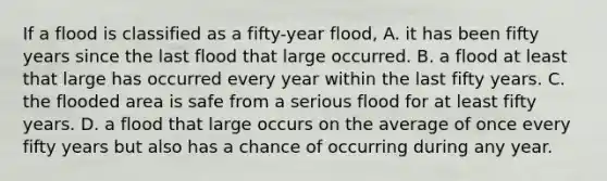 If a flood is classified as a fifty-year flood, A. it has been fifty years since the last flood that large occurred. B. a flood at least that large has occurred every year within the last fifty years. C. the flooded area is safe from a serious flood for at least fifty years. D. a flood that large occurs on the average of once every fifty years but also has a chance of occurring during any year.