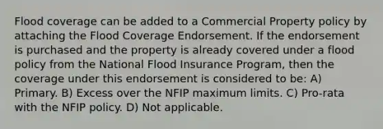 Flood coverage can be added to a Commercial Property policy by attaching the Flood Coverage Endorsement. If the endorsement is purchased and the property is already covered under a flood policy from the National Flood Insurance Program, then the coverage under this endorsement is considered to be: A) Primary. B) Excess over the NFIP maximum limits. C) Pro-rata with the NFIP policy. D) Not applicable.