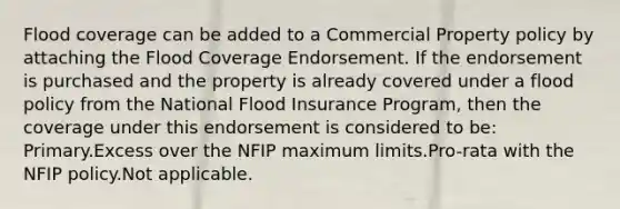 Flood coverage can be added to a Commercial Property policy by attaching the Flood Coverage Endorsement. If the endorsement is purchased and the property is already covered under a flood policy from the National Flood Insurance Program, then the coverage under this endorsement is considered to be: Primary.Excess over the NFIP maximum limits.Pro-rata with the NFIP policy.Not applicable.