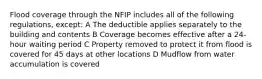 Flood coverage through the NFIP includes all of the following regulations, except: A The deductible applies separately to the building and contents B Coverage becomes effective after a 24-hour waiting period C Property removed to protect it from flood is covered for 45 days at other locations D Mudflow from water accumulation is covered