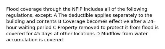 Flood coverage through the NFIP includes all of the following regulations, except: A The deductible applies separately to the building and contents B Coverage becomes effective after a 24-hour waiting period C Property removed to protect it from flood is covered for 45 days at other locations D Mudflow from water accumulation is covered