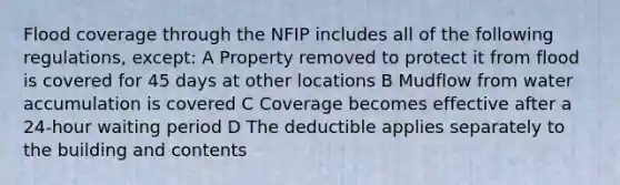 Flood coverage through the NFIP includes all of the following regulations, except: A Property removed to protect it from flood is covered for 45 days at other locations B Mudflow from water accumulation is covered C Coverage becomes effective after a 24-hour waiting period D The deductible applies separately to the building and contents