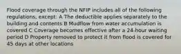 Flood coverage through the NFIP includes all of the following regulations, except: A The deductible applies separately to the building and contents B Mudflow from water accumulation is covered C Coverage becomes effective after a 24-hour waiting period D Property removed to protect it from flood is covered for 45 days at other locations