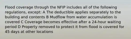 Flood coverage through the NFIP includes all of the following regulations, except: A The deductible applies separately to the building and contents B Mudflow from water accumulation is covered C Coverage becomes effective after a 24-hour waiting period D Property removed to protect it from flood is covered for 45 days at other locations