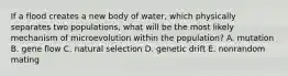 If a flood creates a new body of water, which physically separates two populations, what will be the most likely mechanism of microevolution within the population? A. mutation B. gene flow C. natural selection D. genetic drift E. nonrandom mating