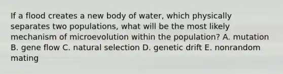 If a flood creates a new body of water, which physically separates two populations, what will be the most likely mechanism of microevolution within the population? A. mutation B. gene flow C. natural selection D. genetic drift E. nonrandom mating