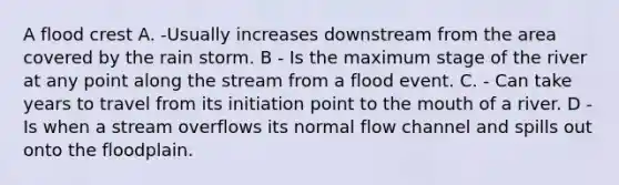 A flood crest A. -Usually increases downstream from the area covered by the rain storm. B - Is the maximum stage of the river at any point along the stream from a flood event. C. - Can take years to travel from its initiation point to <a href='https://www.questionai.com/knowledge/krBoWYDU6j-the-mouth' class='anchor-knowledge'>the mouth</a> of a river. D - Is when a stream overflows its normal flow channel and spills out onto the floodplain.