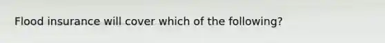 Flood insurance will cover which of the following?