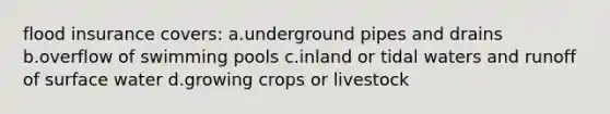 flood insurance covers: a.underground pipes and drains b.overflow of swimming pools c.inland or tidal waters and runoff of surface water d.growing crops or livestock