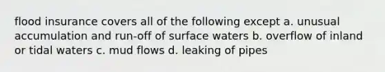 flood insurance covers all of the following except a. unusual accumulation and run-off of surface waters b. overflow of inland or tidal waters c. mud flows d. leaking of pipes