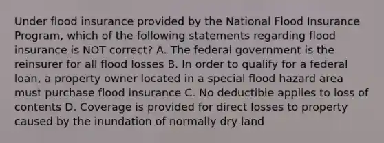 Under flood insurance provided by the National Flood Insurance Program, which of the following statements regarding flood insurance is NOT correct? A. The federal government is the reinsurer for all flood losses B. In order to qualify for a federal loan, a property owner located in a special flood hazard area must purchase flood insurance C. No deductible applies to loss of contents D. Coverage is provided for direct losses to property caused by the inundation of normally dry land